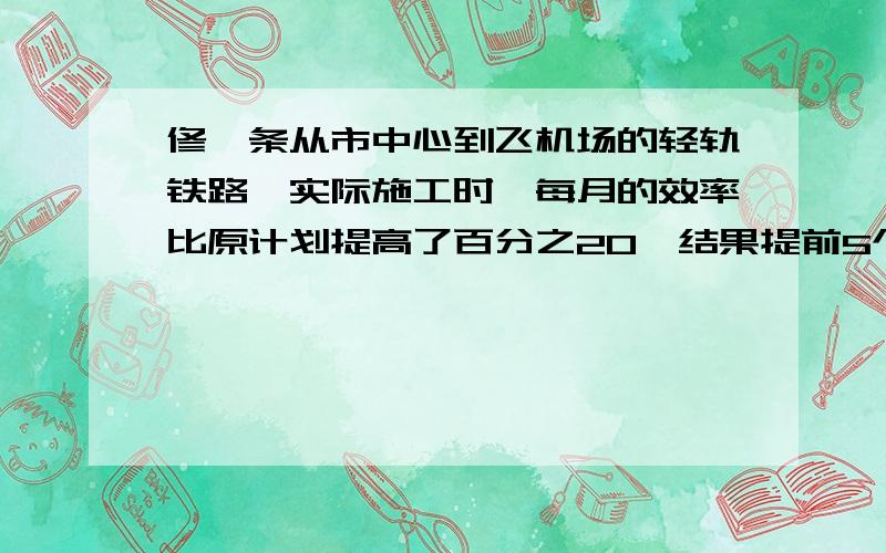 修一条从市中心到飞机场的轻轨铁路,实际施工时,每月的效率比原计划提高了百分之20,结果提前5个月完成,求原计划完成这一工程的时间是几个月