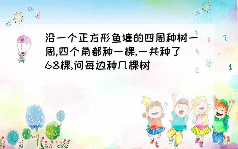 沿一个正方形鱼塘的四周种树一周,四个角都种一棵,一共种了68棵,问每边种几棵树