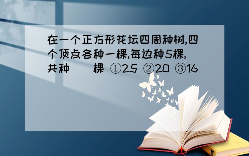 在一个正方形花坛四周种树,四个顶点各种一棵,每边种5棵,共种（）棵 ①25 ②20 ③16