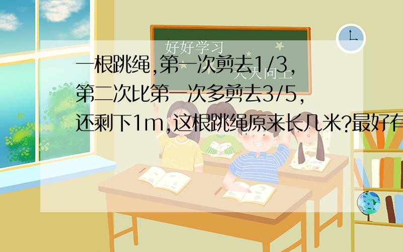 一根跳绳,第一次剪去1/3,第二次比第一次多剪去3/5,还剩下1m,这根跳绳原来长几米?最好有算式也有算的过程