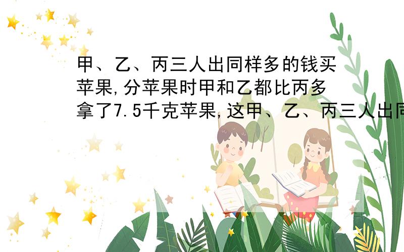 甲、乙、丙三人出同样多的钱买苹果,分苹果时甲和乙都比丙多拿了7.5千克苹果,这甲、乙、丙三人出同样多的钱买苹果，分苹果时甲和乙都比丙多拿了7.5千克苹果，这样甲和乙各应给丙6元，