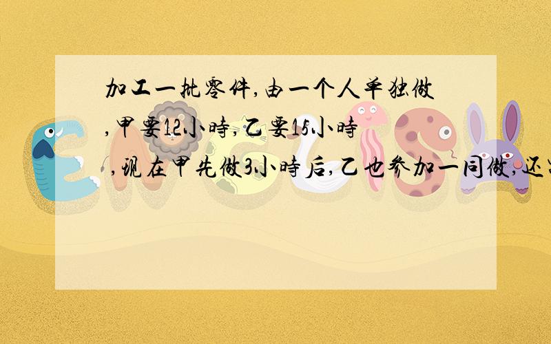 加工一批零件,由一个人单独做,甲要12小时,乙要15小时 ,现在甲先做3小时后,乙也参加一同做,还需多少小时完成 着急