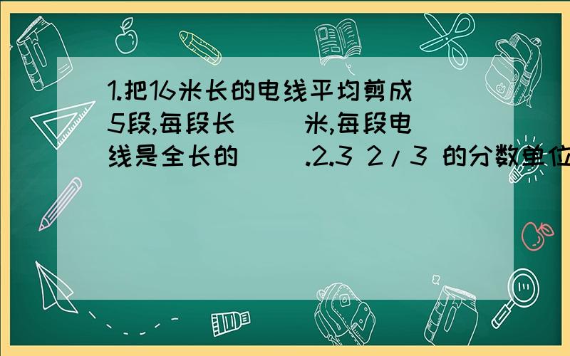 1.把16米长的电线平均剪成5段,每段长（ ）米,每段电线是全长的( ).2.3 2/3 的分数单位是（ ）,它有（ ）这样的分数单位,它含有（ ）1/12.3.18的全部因数有（ ）.4.折线统计图比条形统计图更能