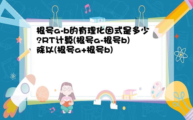 根号a-b的有理化因式是多少?RT计算(根号a-根号b)除以(根号a+根号b)