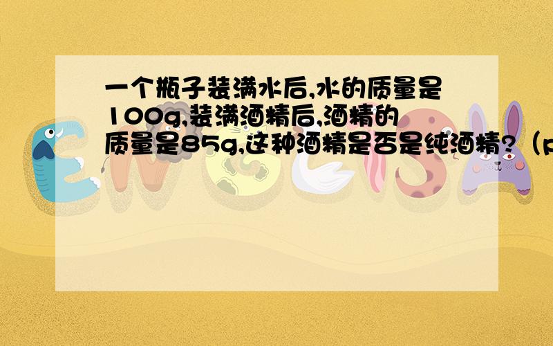 一个瓶子装满水后,水的质量是100g,装满酒精后,酒精的质量是85g,这种酒精是否是纯酒精?（p酒精0.8*10³kg/m³）