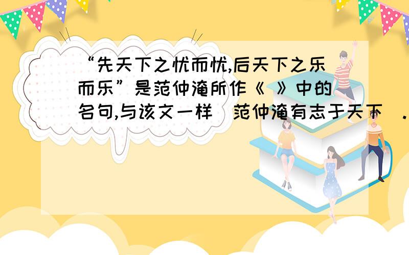 “先天下之忧而忧,后天下之乐而乐”是范仲淹所作《 》中的名句,与该文一样（范仲淹有志于天下）.“先天下之忧而忧,后天下之乐而乐”是范仲淹所作《 》中的名句,与该文一样（范仲淹有