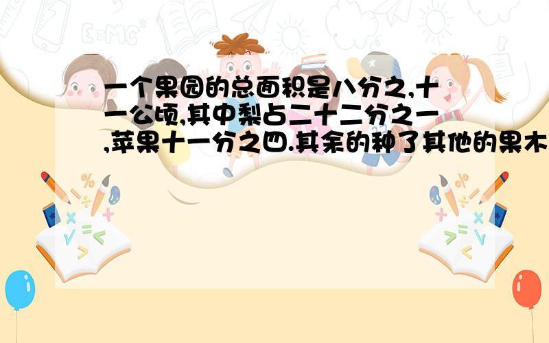 一个果园的总面积是八分之,十一公顷,其中梨占二十二分之一,苹果十一分之四.其余的种了其他的果木其他果木占几分之几?