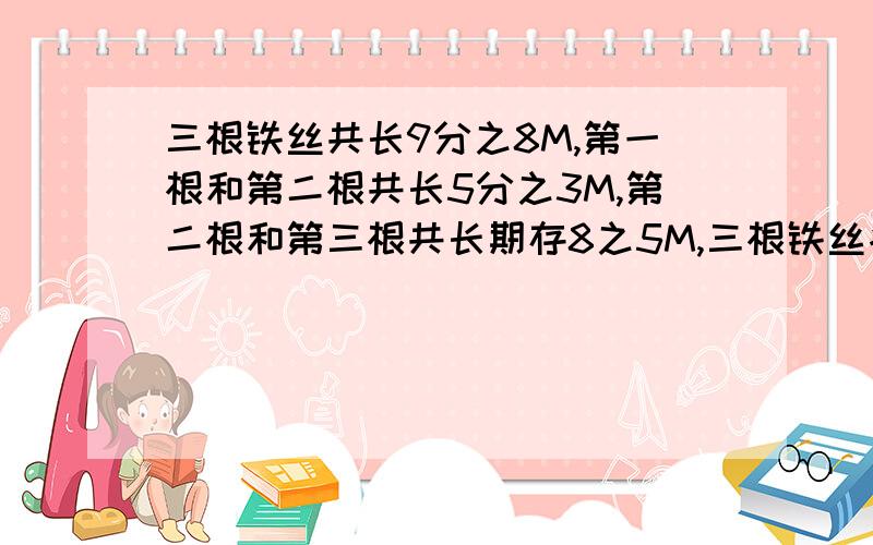 三根铁丝共长9分之8M,第一根和第二根共长5分之3M,第二根和第三根共长期存8之5M,三根铁丝各长多少米?