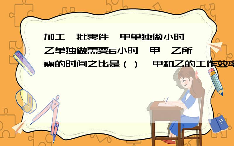 加工一批零件,甲单独做小时,乙单独做需要6小时,甲、乙所需的时间之比是（）,甲和乙的工作效率比是（）