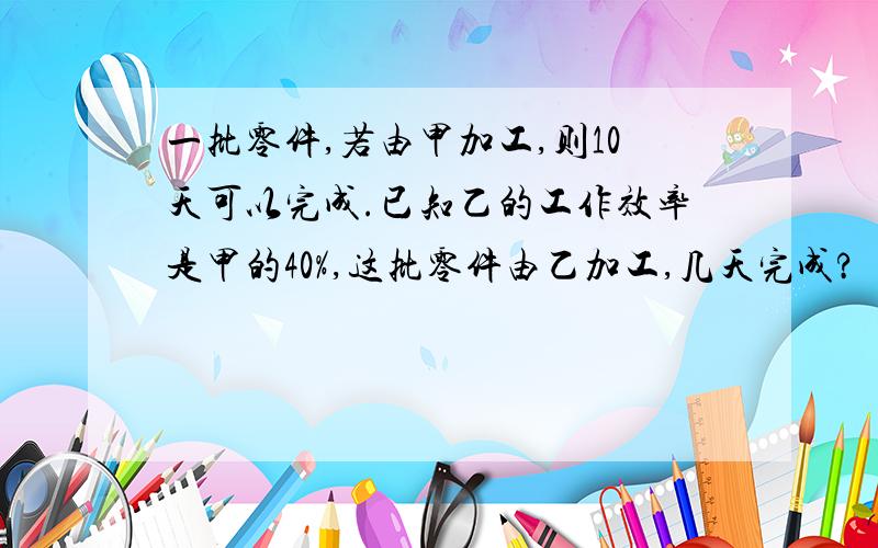 一批零件,若由甲加工,则10天可以完成.已知乙的工作效率是甲的40%,这批零件由乙加工,几天完成?