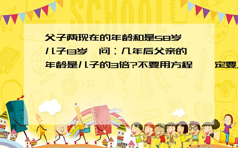 父子两现在的年龄和是58岁,儿子13岁,问：几年后父亲的年龄是儿子的3倍?不要用方程,一定要正确,今天3点之前一定要答出来啊!