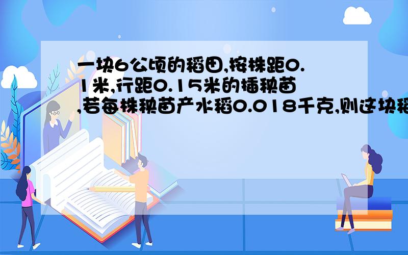 一块6公顷的稻田,按株距0.1米,行距0.15米的插秧苗,若每株秧苗产水稻0.018千克,则这块稻田可产水稻多少吨?