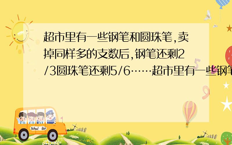 超市里有一些钢笔和圆珠笔,卖掉同样多的支数后,钢笔还剩2/3圆珠笔还剩5/6……超市里有一些钢笔和圆珠笔,卖掉同样多的支数后,钢笔还剩2/3,圆珠笔还剩5/6.原来钢笔的支数和圆珠笔的支数的