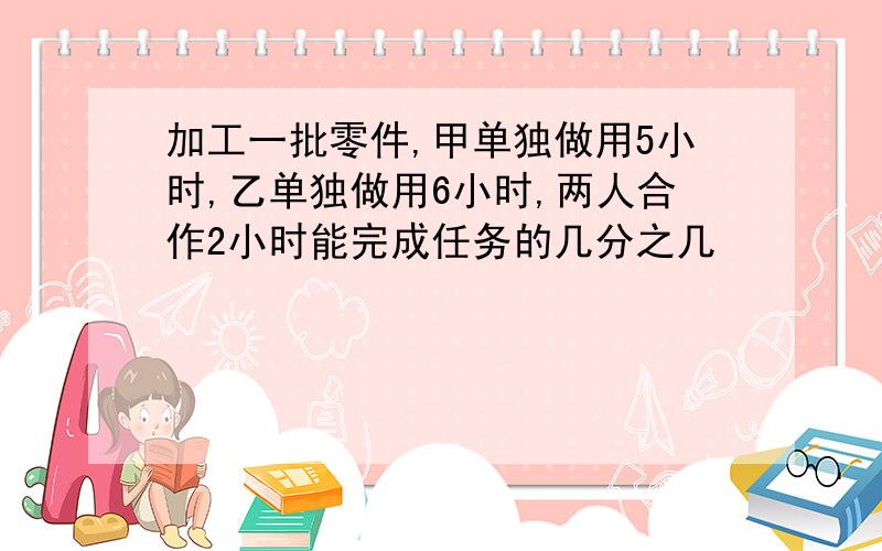 加工一批零件,甲单独做用5小时,乙单独做用6小时,两人合作2小时能完成任务的几分之几