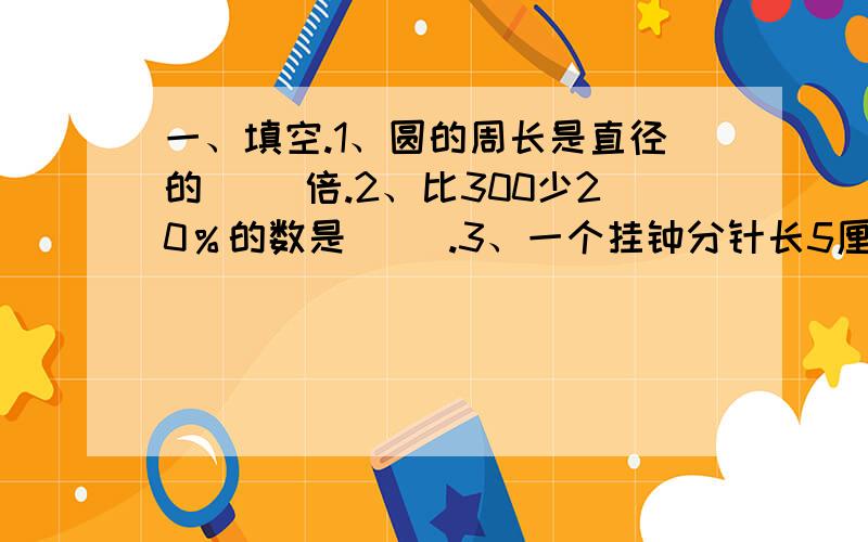 一、填空.1、圆的周长是直径的（ ）倍.2、比300少20％的数是（ ）.3、一个挂钟分针长5厘米,它的尖端走了一圈是（ ）厘米.4、六（1）班有29名男同学,21名女同学,女同学占全班人数的（ ）％.5