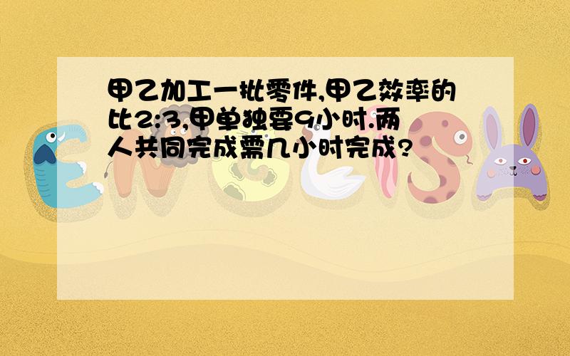 甲乙加工一批零件,甲乙效率的比2:3,甲单独要9小时.两人共同完成需几小时完成?