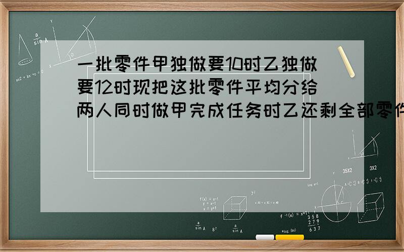 一批零件甲独做要10时乙独做要12时现把这批零件平均分给两人同时做甲完成任务时乙还剩全部零件的几分之几