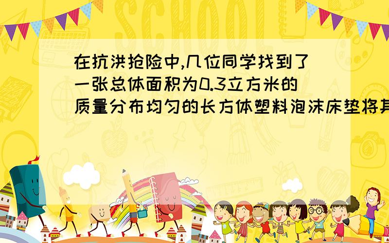 在抗洪抢险中,几位同学找到了一张总体面积为0.3立方米的质量分布均匀的长方体塑料泡沫床垫将其放入水中时,床垫有五分之一体积浸没在水中,若g=10N/kg,求：（1）此时床垫受到的浮力多大?