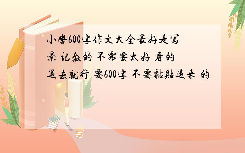 小学600字作文大全最好是写景 记叙的 不需要太好 看的过去就行 要600字 不要黏贴过来 的