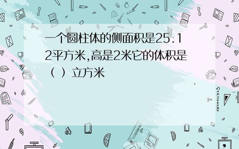 一个圆柱体的侧面积是25.12平方米,高是2米它的体积是（ ）立方米