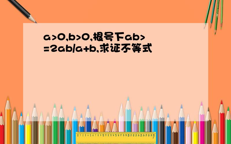 a>0,b>0,根号下ab>=2ab/a+b,求证不等式