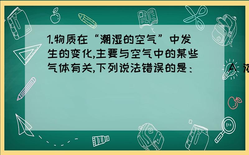 1.物质在“潮湿的空气”中发生的变化,主要与空气中的某些气体有关,下列说法错误的是：（ ）A 浓硫酸再空气中敞口放置与水蒸气有关 B 氢氧化钠固体潮解、变质与水蒸气,二氧化碳有关 C