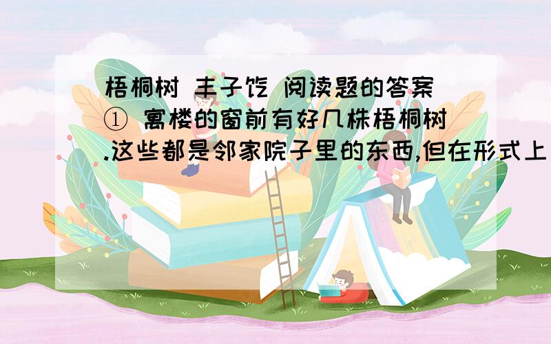 梧桐树 丰子恺 阅读题的答案① 寓楼的窗前有好几株梧桐树.这些都是邻家院子里的东西,但在形式上是我所有的.因为它们和我隔着适当的距离,好像是专门种给我看的.它们的主人,对于它们的