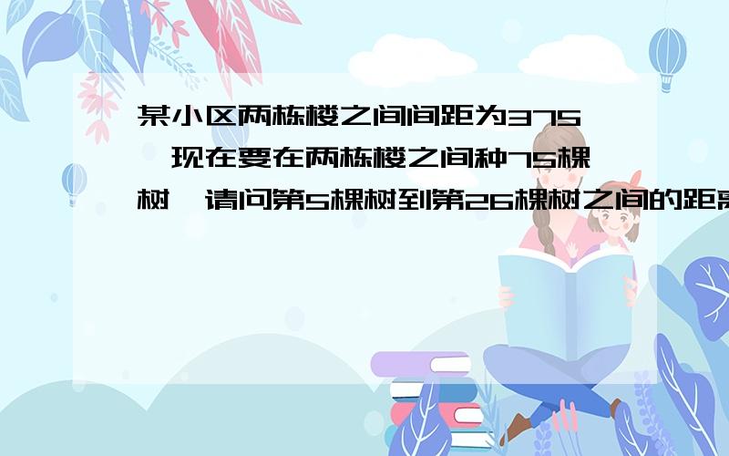 某小区两栋楼之间间距为375,现在要在两栋楼之间种75棵树,请问第5棵树到第26棵树之间的距离是多少