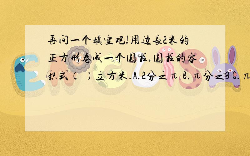 再问一个填空吧!用边长2米的正方形卷成一个圆柱,圆柱的容积式（ ）立方米.A.2分之π B.π分之3 C.π分之1 D.2π