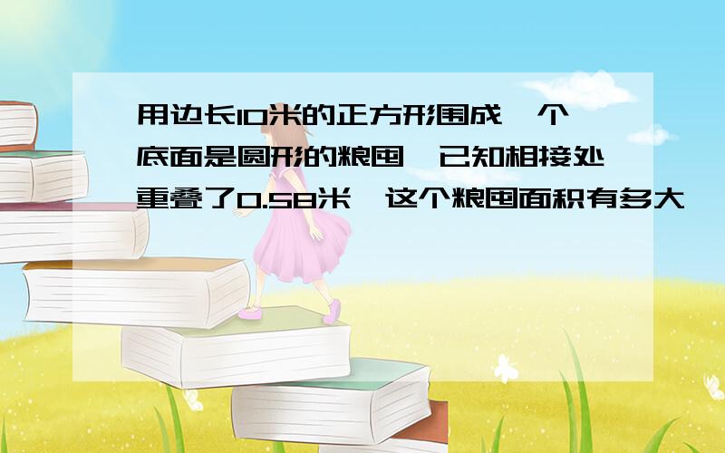 用边长10米的正方形围成一个底面是圆形的粮囤,已知相接处重叠了0.58米,这个粮囤面积有多大