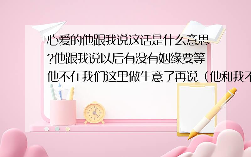 心爱的他跟我说这话是什么意思?他跟我说以后有没有姻缘要等他不在我们这里做生意了再说（他和我不是一个城市的）.这样说到底是什么意思.