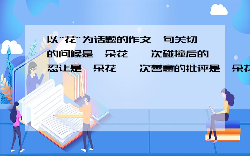 以“花”为话题的作文一句关切的问候是一朵花,一次碰撞后的忍让是一朵花,一次善意的批评是一朵花.今天4点以前给我，%>_