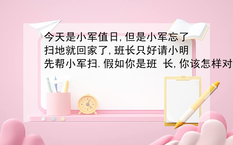 今天是小军值日,但是小军忘了扫地就回家了,班长只好请小明先帮小军扫.假如你是班 长,你该怎样对小明说,让他同意.小明又会怎》样说呢?请写一写.