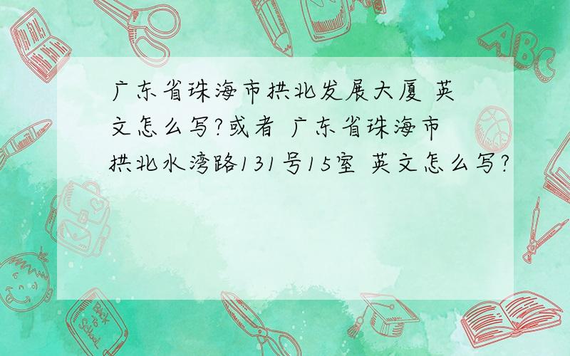 广东省珠海市拱北发展大厦 英文怎么写?或者 广东省珠海市拱北水湾路131号15室 英文怎么写?