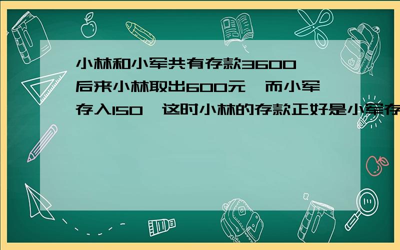 小林和小军共有存款3600,后来小林取出600元,而小军存入150,这时小林的存款正好是小军存款的俩倍,原来俩人各有多少存款?