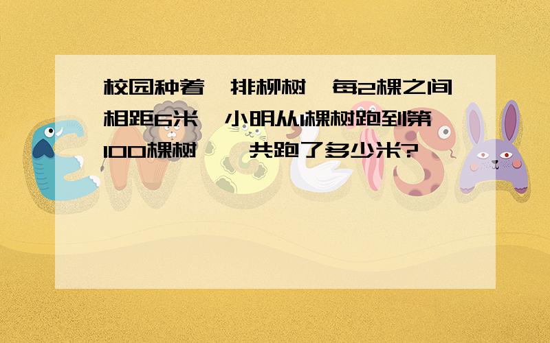 校园种着一排柳树,每2棵之间相距6米,小明从1棵树跑到第100棵树,一共跑了多少米?