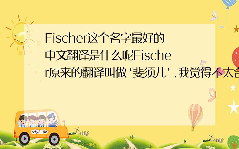 Fischer这个名字最好的中文翻译是什么呢Fischer原来的翻译叫做‘斐须儿’.我觉得不太合适,应该改成菲舍儿.请问诸位高人,能不能给出一个权威的叫法,在加上说明,比如,某个名人的翻译是什么