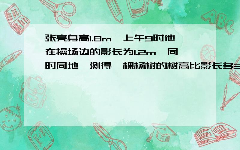 张亮身高1.8m,上午9时他在操场边的影长为1.2m,同时同地,测得一棵杨树的树高比影长多3m,这棵杨树的树高和影长各是多少米?急啊!非常急啊!今天作业!因为我这道题不会才问的!希望大家多多帮