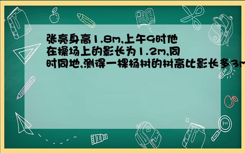 张亮身高1.8m,上午9时他在操场上的影长为1.2m,同时同地,测得一棵杨树的树高比影长多3m.这棵杨树的树高和影长各是多少?（设树高为x米）写出解答过程.如这棵杨树的树高比影长多6米,这棵杨