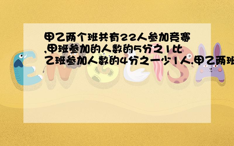 甲乙两个班共有22人参加竞赛,甲班参加的人数的5分之1比乙班参加人数的4分之一少1人.甲乙两班各有多少人