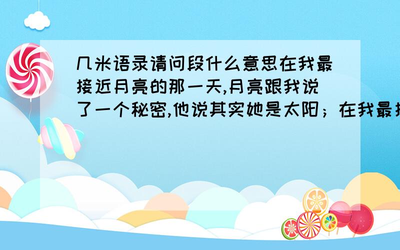 几米语录请问段什么意思在我最接近月亮的那一天,月亮跟我说了一个秘密,他说其实她是太阳；在我最接近月亮的那一天,我跟月亮说了一个秘密,我说其实我很怕高.