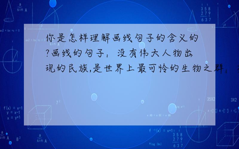 你是怎样理解画线句子的含义的?画线的句子：没有伟大人物出现的民族,是世界上最可怜的生物之群；有了伟大的人物,而不知拥护、爱戴、崇仰的国家,是没有希望的奴隶之邦.