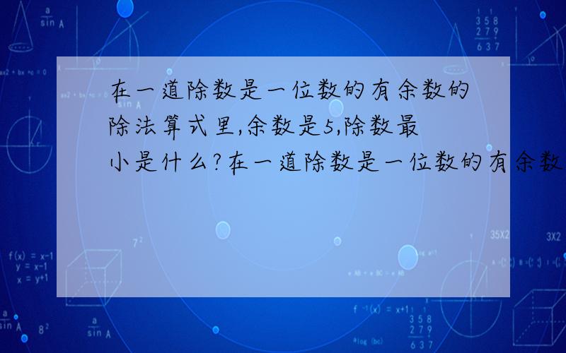 在一道除数是一位数的有余数的除法算式里,余数是5,除数最小是什么?在一道除数是一位数的有余数的除法算式里，除数是9，余数最大是什么？