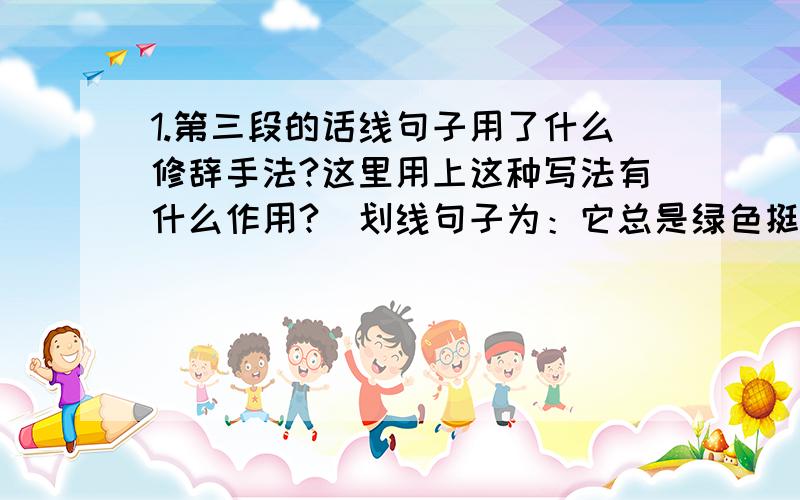 1.第三段的话线句子用了什么修辞手法?这里用上这种写法有什么作用?（划线句子为：它总是绿色挺拔,每一⑴偶尔看见人家阳台上花草缤纷,煞是艳羡,激起我养花的兴致.我从朋友家里陆续弄