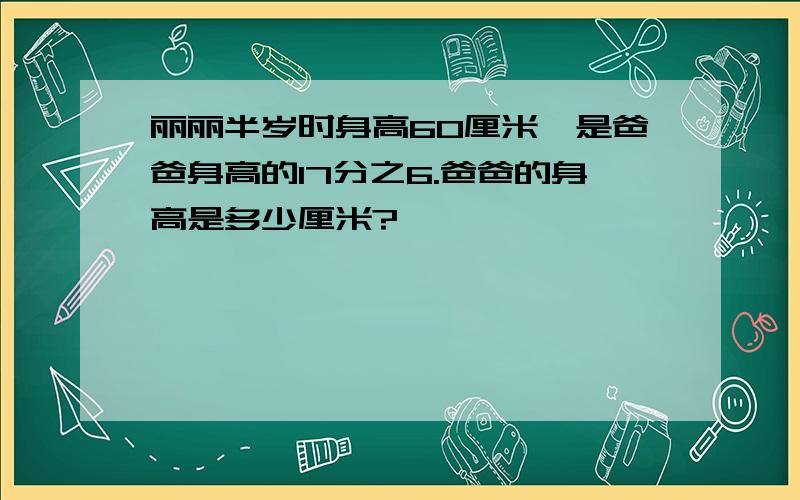 丽丽半岁时身高60厘米,是爸爸身高的17分之6.爸爸的身高是多少厘米?