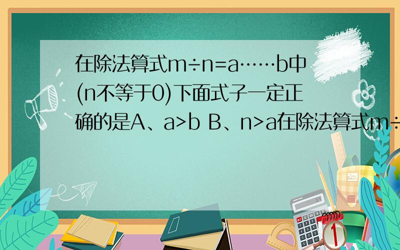 在除法算式m÷n=a……b中(n不等于0)下面式子一定正确的是A、a>b B、n>a在除法算式m÷n=a……b中(n不等于0)下面式子一定正确的是A、a>b B、n>a c、n>b