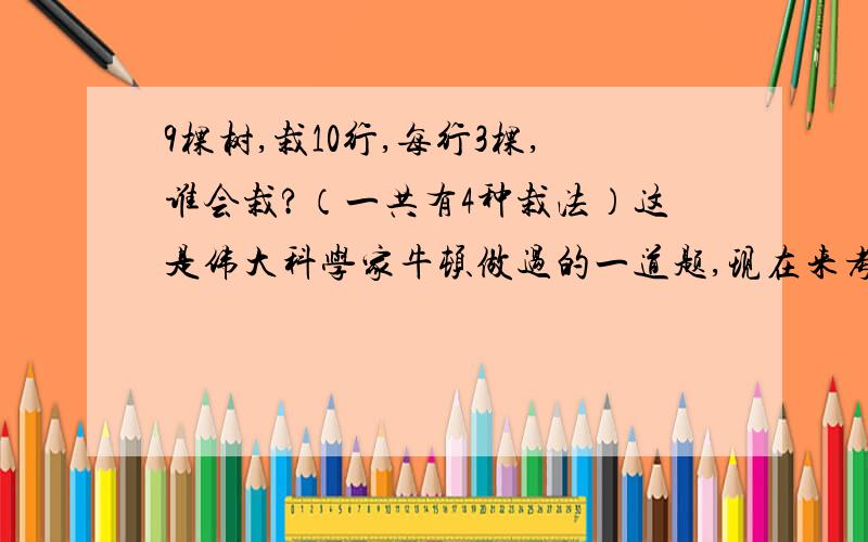 9棵树,栽10行,每行3棵,谁会栽?（一共有4种栽法）这是伟大科学家牛顿做过的一道题,现在来考考大家的智力．