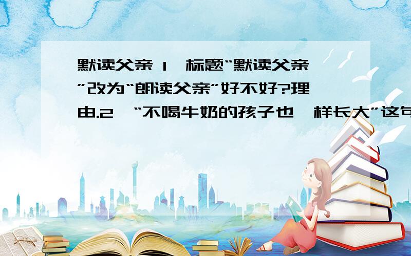 默读父亲 1、标题“默读父亲”改为“朗读父亲”好不好?理由.2、“不喝牛奶的孩子也一样长大”这句话有什么深刻的含义?3、结合全文,说说从父亲的言行中“默读”出父亲的那些优秀品质?4