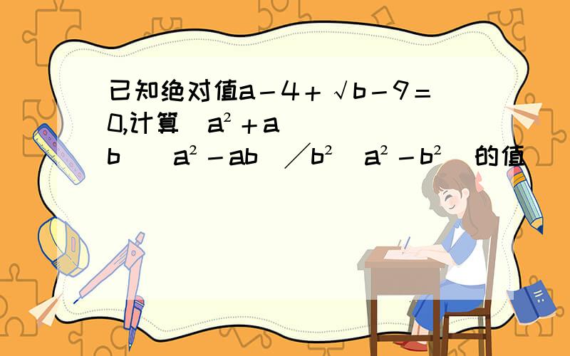 已知绝对值a－4＋√b－9＝0,计算（a²＋ab）（a²－ab）╱b²（a²－b²）的值