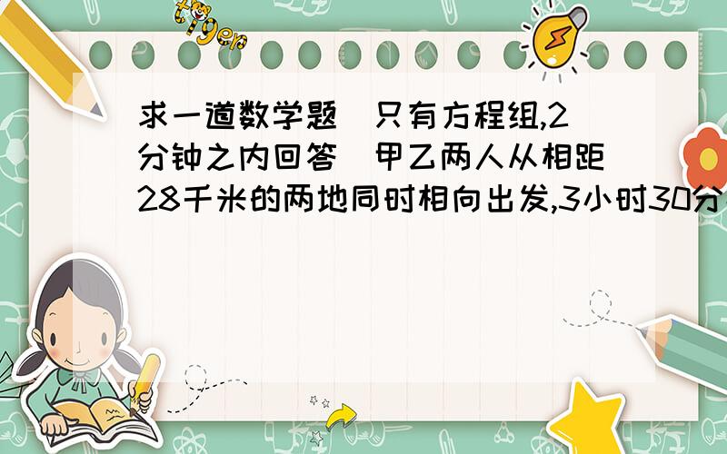 求一道数学题（只有方程组,2分钟之内回答）甲乙两人从相距28千米的两地同时相向出发,3小时30分钟后相遇.如果甲先出发2小时,那么乙出发2小时后与甲相遇,求甲乙两人的速度.（用方程组）